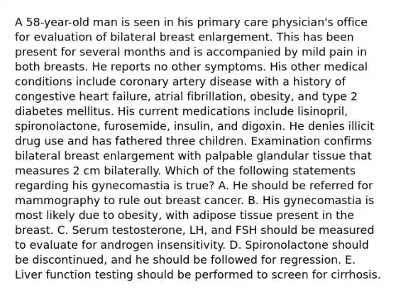 A 58-year-old man is seen in his primary care physician's office for evaluation of bilateral breast enlargement. This has been present for several months and is accompanied by mild pain in both breasts. He reports no other symptoms. His other medical conditions include coronary artery disease with a history of congestive heart failure, atrial fibrillation, obesity, and type 2 diabetes mellitus. His current medications include lisinopril, spironolactone, furosemide, insulin, and digoxin. He denies illicit drug use and has fathered three children. Examination confirms bilateral breast enlargement with palpable glandular tissue that measures 2 cm bilaterally. Which of the following statements regarding his gynecomastia is true? A. He should be referred for mammography to rule out breast cancer. B. His gynecomastia is most likely due to obesity, with adipose tissue present in the breast. C. Serum testosterone, LH, and FSH should be measured to evaluate for androgen insensitivity. D. Spironolactone should be discontinued, and he should be followed for regression. E. Liver function testing should be performed to screen for cirrhosis.