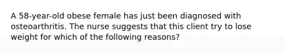 A 58-year-old obese female has just been diagnosed with osteoarthritis. The nurse suggests that this client try to lose weight for which of the following reasons?