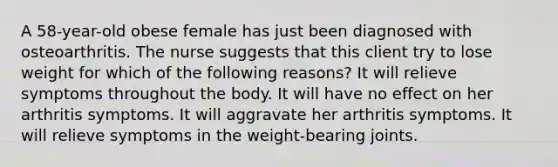 A 58-year-old obese female has just been diagnosed with osteoarthritis. The nurse suggests that this client try to lose weight for which of the following reasons? It will relieve symptoms throughout the body. It will have no effect on her arthritis symptoms. It will aggravate her arthritis symptoms. It will relieve symptoms in the weight-bearing joints.