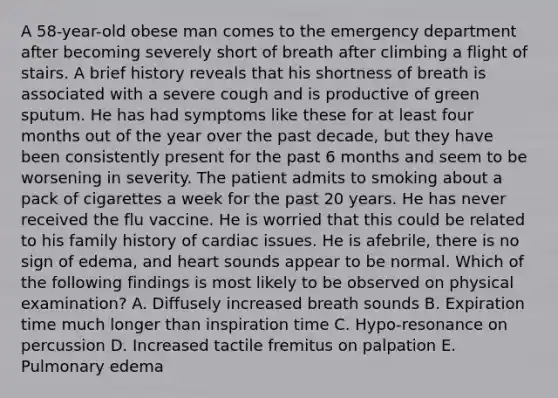 A 58-year-old obese man comes to the emergency department after becoming severely short of breath after climbing a flight of stairs. A brief history reveals that his shortness of breath is associated with a severe cough and is productive of green sputum. He has had symptoms like these for at least four months out of the year over the past decade, but they have been consistently present for the past 6 months and seem to be worsening in severity. The patient admits to smoking about a pack of cigarettes a week for the past 20 years. He has never received the flu vaccine. He is worried that this could be related to his family history of cardiac issues. He is afebrile, there is no sign of edema, and heart sounds appear to be normal. Which of the following findings is most likely to be observed on physical examination? A. Diffusely increased breath sounds B. Expiration time much longer than inspiration time C. Hypo-resonance on percussion D. Increased tactile fremitus on palpation E. Pulmonary edema