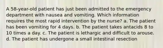 A 58-year-old patient has just been admitted to the emergency department with nausea and vomiting. Which information requires the most rapid intervention by the nurse? a. The patient has been vomiting for 4 days. b. The patient takes antacids 8 to 10 times a day. c. The patient is lethargic and difficult to arouse. d. The patient has undergone a small intestinal resection