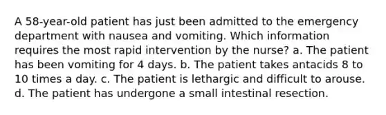 A 58-year-old patient has just been admitted to the emergency department with nausea and vomiting. Which information requires the most rapid intervention by the nurse? a. The patient has been vomiting for 4 days. b. The patient takes antacids 8 to 10 times a day. c. The patient is lethargic and difficult to arouse. d. The patient has undergone a small intestinal resection.