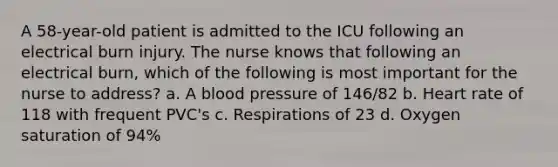 A 58-year-old patient is admitted to the ICU following an electrical burn injury. The nurse knows that following an electrical burn, which of the following is most important for the nurse to address? a. A blood pressure of 146/82 b. Heart rate of 118 with frequent PVC's c. Respirations of 23 d. Oxygen saturation of 94%