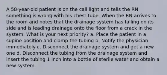 A 58-year-old patient is on the call light and tells the RN something is wrong with his chest tube. When the RN arrives to the room and notes that the drainage system has falling on its side and is leading drainage onto the floor from a crack in the system. What is your next priority? a. Place the patient in a supine position and clamp the tubing b. Notify the physician immediately c. Disconnect the drainage system and get a new one d. Disconnect the tubing from the drainage system and insert the tubing 1 inch into a bottle of sterile water and obtain a new system.