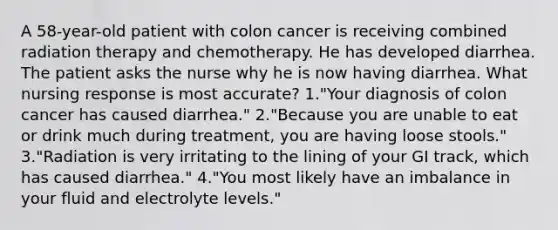 A 58-year-old patient with colon cancer is receiving combined radiation therapy and chemotherapy. He has developed diarrhea. The patient asks the nurse why he is now having diarrhea. What nursing response is most accurate? 1."Your diagnosis of colon cancer has caused diarrhea." 2."Because you are unable to eat or drink much during treatment, you are having loose stools." 3."Radiation is very irritating to the lining of your GI track, which has caused diarrhea." 4."You most likely have an imbalance in your fluid and electrolyte levels."