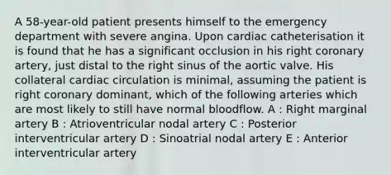 A 58-year-old patient presents himself to the emergency department with severe angina. Upon cardiac catheterisation it is found that he has a significant occlusion in his right coronary artery, just distal to the right sinus of the aortic valve. His collateral cardiac circulation is minimal, assuming the patient is right coronary dominant, which of the following arteries which are most likely to still have normal bloodflow. A : Right marginal artery B : Atrioventricular nodal artery C : Posterior interventricular artery D : Sinoatrial nodal artery E : Anterior interventricular artery