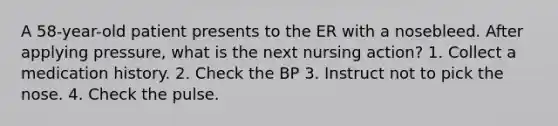 A 58-year-old patient presents to the ER with a nosebleed. After applying pressure, what is the next nursing action? 1. Collect a medication history. 2. Check the BP 3. Instruct not to pick the nose. 4. Check the pulse.