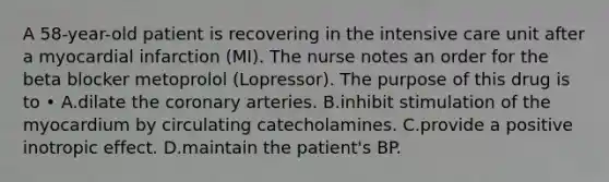 A 58-year-old patient is recovering in the intensive care unit after a myocardial infarction (MI). The nurse notes an order for the beta blocker metoprolol (Lopressor). The purpose of this drug is to • A.dilate the coronary arteries. B.inhibit stimulation of the myocardium by circulating catecholamines. C.provide a positive inotropic effect. D.maintain the patient's BP.