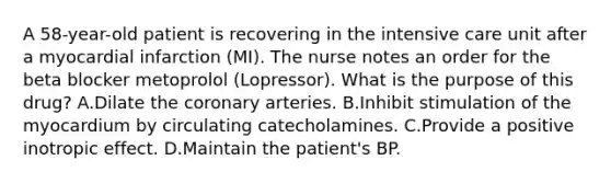 A 58-year-old patient is recovering in the intensive care unit after a myocardial infarction (MI). The nurse notes an order for the beta blocker metoprolol (Lopressor). What is the purpose of this drug? A.Dilate the coronary arteries. B.Inhibit stimulation of the myocardium by circulating catecholamines. C.Provide a positive inotropic effect. D.Maintain the patient's BP.