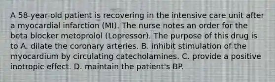 A 58-year-old patient is recovering in the intensive care unit after a myocardial infarction (MI). The nurse notes an order for the beta blocker metoprolol (Lopressor). The purpose of this drug is to A. dilate the coronary arteries. B. inhibit stimulation of the myocardium by circulating catecholamines. C. provide a positive inotropic effect. D. maintain the patient's BP.