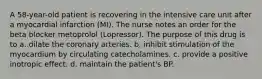 A 58-year-old patient is recovering in the intensive care unit after a myocardial infarction (MI). The nurse notes an order for the beta blocker metoprolol (Lopressor). The purpose of this drug is to a. dilate the coronary arteries. b. inhibit stimulation of the myocardium by circulating catecholamines. c. provide a positive inotropic effect. d. maintain the patient's BP.