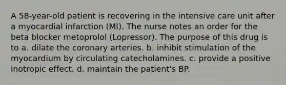 A 58-year-old patient is recovering in the intensive care unit after a myocardial infarction (MI). The nurse notes an order for the beta blocker metoprolol (Lopressor). The purpose of this drug is to a. dilate the coronary arteries. b. inhibit stimulation of the myocardium by circulating catecholamines. c. provide a positive inotropic effect. d. maintain the patient's BP.