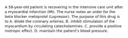 A 58-year-old patient is recovering in the intensive care unit after a myocardial infarction (MI). The nurse notes an order for the beta blocker metoprolol (Lopressor). The purpose of this drug is to A. dilate the coronary arteries. B. inhibit stimulation of the myocardium by circulating catecholamines. C. provide a positive inotropic effect. D. maintain the patient's blood pressure.