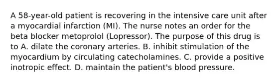 A 58-year-old patient is recovering in the intensive care unit after a myocardial infarction (MI). The nurse notes an order for the beta blocker metoprolol (Lopressor). The purpose of this drug is to A. dilate the coronary arteries. B. inhibit stimulation of the myocardium by circulating catecholamines. C. provide a positive inotropic effect. D. maintain the patient's blood pressure.