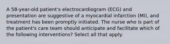 A 58-year-old patient's electrocardiogram (ECG) and presentation are suggestive of a myocardial infarction (MI), and treatment has been promptly initiated. The nurse who is part of the patient's care team should anticipate and facilitate which of the following interventions? Select all that apply.