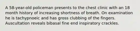 A 58-year-old policeman presents to the chest clinic with an 18 month history of increasing shortness of breath. On examination he is tachypnoeic and has gross clubbing of the fingers. Auscultation reveals bibasal fine end inspiratory crackles.