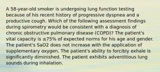 A 58-year-old smoker is undergoing lung function testing because of his recent history of progressive dyspnea and a productive cough. Which of the following assessment findings during spirometry would be consistent with a diagnosis of chronic obstructive pulmonary disease (COPD)? The patient's vital capacity is ≤75% of expected norms for his age and gender. The patient's SaO2 does not increase with the application of supplementary oxygen. The patient's ability to forcibly exhale is significantly diminished. The patient exhibits adventitious lung sounds during inhalation.