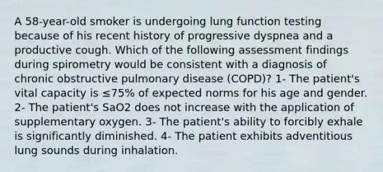 A 58-year-old smoker is undergoing lung function testing because of his recent history of progressive dyspnea and a productive cough. Which of the following assessment findings during spirometry would be consistent with a diagnosis of chronic obstructive pulmonary disease (COPD)? 1- The patient's vital capacity is ≤75% of expected norms for his age and gender. 2- The patient's SaO2 does not increase with the application of supplementary oxygen. 3- The patient's ability to forcibly exhale is significantly diminished. 4- The patient exhibits adventitious lung sounds during inhalation.