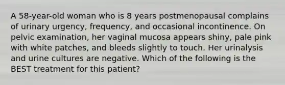 A 58-year-old woman who is 8 years postmenopausal complains of urinary urgency, frequency, and occasional incontinence. On pelvic examination, her vaginal mucosa appears shiny, pale pink with white patches, and bleeds slightly to touch. Her urinalysis and urine cultures are negative. Which of the following is the BEST treatment for this patient?