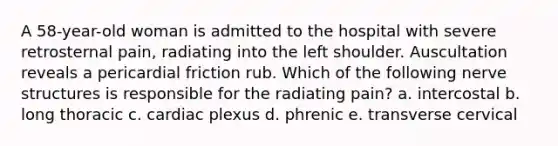 A 58-year-old woman is admitted to the hospital with severe retrosternal pain, radiating into the left shoulder. Auscultation reveals a pericardial friction rub. Which of the following nerve structures is responsible for the radiating pain? a. intercostal b. long thoracic c. cardiac plexus d. phrenic e. transverse cervical