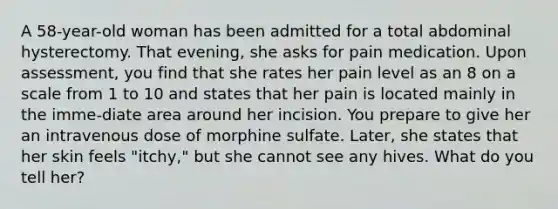 A 58-year-old woman has been admitted for a total abdominal hysterectomy. That evening, she asks for pain medication. Upon assessment, you find that she rates her pain level as an 8 on a scale from 1 to 10 and states that her pain is located mainly in the imme-diate area around her incision. You prepare to give her an intravenous dose of morphine sulfate. Later, she states that her skin feels "itchy," but she cannot see any hives. What do you tell her?