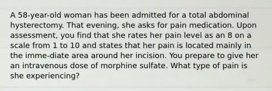 A 58-year-old woman has been admitted for a total abdominal hysterectomy. That evening, she asks for pain medication. Upon assessment, you find that she rates her pain level as an 8 on a scale from 1 to 10 and states that her pain is located mainly in the imme-diate area around her incision. You prepare to give her an intravenous dose of morphine sulfate. What type of pain is she experiencing?