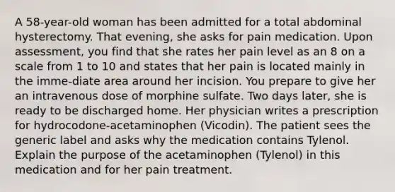 A 58-year-old woman has been admitted for a total abdominal hysterectomy. That evening, she asks for pain medication. Upon assessment, you find that she rates her pain level as an 8 on a scale from 1 to 10 and states that her pain is located mainly in the imme-diate area around her incision. You prepare to give her an intravenous dose of morphine sulfate. Two days later, she is ready to be discharged home. Her physician writes a prescription for hydrocodone-acetaminophen (Vicodin). The patient sees the generic label and asks why the medication contains Tylenol. Explain the purpose of the acetaminophen (Tylenol) in this medication and for her pain treatment.