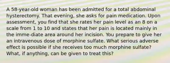 A 58-year-old woman has been admitted for a total abdominal hysterectomy. That evening, she asks for pain medication. Upon assessment, you find that she rates her pain level as an 8 on a scale from 1 to 10 and states that her pain is located mainly in the imme-diate area around her incision. You prepare to give her an intravenous dose of morphine sulfate. What serious adverse effect is possible if she receives too much morphine sulfate? What, if anything, can be given to treat this?