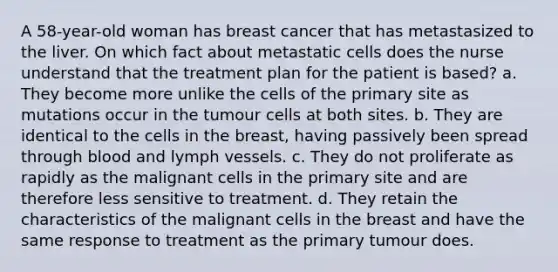 A 58-year-old woman has breast cancer that has metastasized to the liver. On which fact about metastatic cells does the nurse understand that the treatment plan for the patient is based? a. They become more unlike the cells of the primary site as mutations occur in the tumour cells at both sites. b. They are identical to the cells in the breast, having passively been spread through blood and lymph vessels. c. They do not proliferate as rapidly as the malignant cells in the primary site and are therefore less sensitive to treatment. d. They retain the characteristics of the malignant cells in the breast and have the same response to treatment as the primary tumour does.