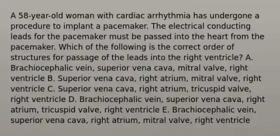 A 58-year-old woman with cardiac arrhythmia has undergone a procedure to implant a pacemaker. The electrical conducting leads for the pacemaker must be passed into <a href='https://www.questionai.com/knowledge/kya8ocqc6o-the-heart' class='anchor-knowledge'>the heart</a> from the pacemaker. Which of the following is the correct order of structures for passage of the leads into the right ventricle? A. Brachiocephalic vein, superior vena cava, mitral valve, right ventricle B. Superior vena cava, right atrium, mitral valve, right ventricle C. Superior vena cava, right atrium, tricuspid valve, right ventricle D. Brachiocephalic vein, superior vena cava, right atrium, tricuspid valve, right ventricle E. Brachiocephalic vein, superior vena cava, right atrium, mitral valve, right ventricle