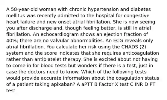 A 58-year-old woman with chronic hypertension and diabetes mellitus was recently admitted to the hospital for congestive heart failure and new onset atrial fibrillation. She is now seeing you after discharge and, though feeling better, is still in atrial fibrillation. An echocardiogram shows an ejection fraction of 40%; there are no valvular abnormalities. An ECG reveals only atrial fibrillation. You calculate her risk using the CHADS (2) system and the score indicates that she requires anticoagulation rather than antiplatelet therapy. She is excited about not having to come in for blood tests but wonders if there is a test, just in case the doctors need to know. Which of the following tests would provide accurate information about the coagulation status of a patient taking apixaban? A aPTT B Factor X test C INR D PT test