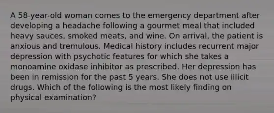 A 58-year-old woman comes to the emergency department after developing a headache following a gourmet meal that included heavy sauces, smoked meats, and wine. On arrival, the patient is anxious and tremulous. Medical history includes recurrent major depression with psychotic features for which she takes a monoamine oxidase inhibitor as prescribed. Her depression has been in remission for the past 5 years. She does not use illicit drugs. Which of the following is the most likely finding on physical examination?