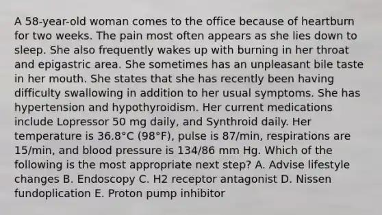 A 58-year-old woman comes to the office because of heartburn for two weeks. The pain most often appears as she lies down to sleep. She also frequently wakes up with burning in her throat and epigastric area. She sometimes has an unpleasant bile taste in her mouth. She states that she has recently been having difficulty swallowing in addition to her usual symptoms. She has hypertension and hypothyroidism. Her current medications include Lopressor 50 mg daily, and Synthroid daily. Her temperature is 36.8°C (98°F), pulse is 87/min, respirations are 15/min, and blood pressure is 134/86 mm Hg. Which of the following is the most appropriate next step? A. Advise lifestyle changes B. Endoscopy C. H2 receptor antagonist D. Nissen fundoplication E. Proton pump inhibitor