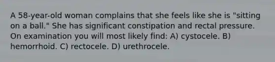 A 58-year-old woman complains that she feels like she is "sitting on a ball." She has significant constipation and rectal pressure. On examination you will most likely find: A) cystocele. B) hemorrhoid. C) rectocele. D) urethrocele.