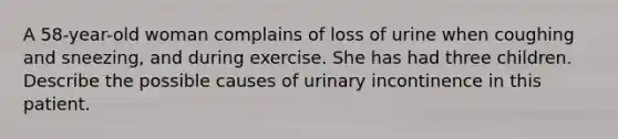 A 58-year-old woman complains of loss of urine when coughing and sneezing, and during exercise. She has had three children. Describe the possible causes of urinary incontinence in this patient.