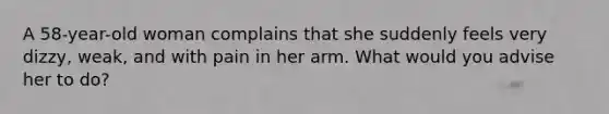 A 58-year-old woman complains that she suddenly feels very dizzy, weak, and with pain in her arm. What would you advise her to do?