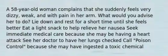 A 58-year-old woman complains that she suddenly feels very dizzy, weak, and with pain in her arm. What would you advise her to do? Lie down and rest for a short time until she feels better Eat a light snack to help relieve her nausea Seek immediate medical care because she may be having a heart attack See her doctor to have her lungs checked Call "Poison Control" because she may have ingested a toxic chemical