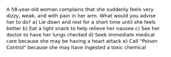 A 58-year-old woman complains that she suddenly feels very dizzy, weak, and with pain in her arm. What would you advise her to do? a) Lie down and rest for a short time until she feels better b) Eat a light snack to help relieve her nausea c) See her doctor to have her lungs checked d) Seek immediate medical care because she may be having a heart attack e) Call "Poison Control" because she may have ingested a toxic chemical