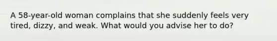 A 58-year-old woman complains that she suddenly feels very tired, dizzy, and weak. What would you advise her to do?