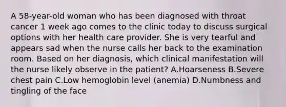 A 58-year-old woman who has been diagnosed with throat cancer 1 week ago comes to the clinic today to discuss surgical options with her health care provider. She is very tearful and appears sad when the nurse calls her back to the examination room. Based on her diagnosis, which clinical manifestation will the nurse likely observe in the patient? A.Hoarseness B.Severe chest pain C.Low hemoglobin level (anemia) D.Numbness and tingling of the face