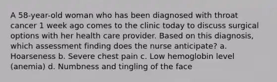 A 58-year-old woman who has been diagnosed with throat cancer 1 week ago comes to the clinic today to discuss surgical options with her health care provider. Based on this diagnosis, which assessment finding does the nurse anticipate? a. Hoarseness b. Severe chest pain c. Low hemoglobin level (anemia) d. Numbness and tingling of the face