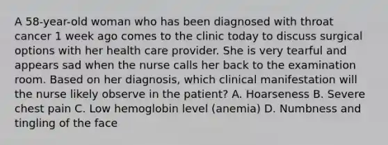 A 58-year-old woman who has been diagnosed with throat cancer 1 week ago comes to the clinic today to discuss surgical options with her health care provider. She is very tearful and appears sad when the nurse calls her back to the examination room. Based on her diagnosis, which clinical manifestation will the nurse likely observe in the patient? A. Hoarseness B. Severe chest pain C. Low hemoglobin level (anemia) D. Numbness and tingling of the face