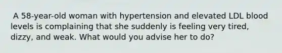 ​ A 58-year-old woman with hypertension and elevated LDL blood levels is complaining that she suddenly is feeling very tired, dizzy, and weak. What would you advise her to do?