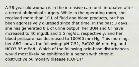 A 58-year-old woman is in the intensive care unit, intubated after a recent abdominal surgery. While in the operating room, she received more than 10 L of fluid and blood products, but has been aggressively diuresed since that time. In the past 3 days she has generated 8 L of urine output, her BUN and Cr have increased to 40 mg/dL and 1.5 mg/dL, respectively, and her blood pressure has decreased to 100/60 mm Hg. This morning, her ABG shows the following: pH 7.51, PaCO2 46 mm Hg, and HCO3 35 mEq/L. Which of the following acid-base disturbances would most likely be exhibited in a person with chronic obstructive pulmonary disease (COPD)?