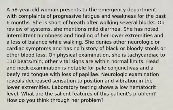 A 58-year-old woman presents to the emergency department with complaints of progressive fatigue and weakness for the past 6 months. She is short of breath after walking several blocks. On review of systems, she mentions mild diarrhea. She has noted intermittent numbness and tingling of her lower extremities and a loss of balance while walking. She denies other neurologic or cardiac symptoms and has no history of black or bloody stools or other blood loss. On physical examination, she is tachycardiac to 110 beats/min; other vital signs are within normal limits. Head and neck examination is notable for pale conjunctivas and a beefy red tongue with loss of papillae. Neurologic examination reveals decreased sensation to position and vibration in the lower extremities. Laboratory testing shows a low hematocrit level. What are the salient features of this patient's problem? How do you think through her problem?