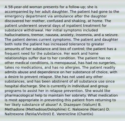 A 58-year-old woman presents for a follow-up; she is accompanied by her adult daughter. The patient had gone to the emergency department via ambulance after the daughter discovered her mother, confused and shaking, at home. The patient underwent several days of inpatient treatment for substance withdrawal. Her initial symptoms included hallucinations, tremor, nausea, anxiety, insomnia, and a seizure. The patient denies current symptoms. The patient and daughter both note the patient has increased tolerance to greater amounts of her substance and loss of control; the patient has a frequent need for the substance. Her work and home relationships suffer due to her condition. The patient has no other medical conditions, is menopausal, has had no surgeries, takes no medications, and has no allergies. The patient readily admits abuse and dependence on her substance of choice, with a desire to prevent relapse. She has not used any other substances, and has been abstinent of all substance use since hospital discharge. She is currently in individual and group programs to assist her in relapse prevention. She would like pharmacological help to maintain her sobriety. What medication is most appropriate in preventing this patient from returning to her likely substance of abuse? A. Diazepam (Valium) B. Methadone (Methadose/Dolophine) C. Naloxone (Narcan) D. Naltrexone (ReVia/Vivitrol) E. Varenicline (Chantix)