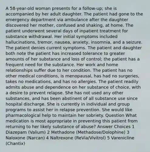 A 58-year-old woman presents for a follow-up; she is accompanied by her adult daughter. The patient had gone to the emergency department via ambulance after the daughter discovered her mother, confused and shaking, at home. The patient underwent several days of inpatient treatment for substance withdrawal. Her initial symptoms included hallucinations, tremor, nausea, anxiety, insomnia, and a seizure. The patient denies current symptoms. The patient and daughter both note the patient has increased tolerance to greater amounts of her substance and loss of control; the patient has a frequent need for the substance. Her work and home relationships suffer due to her condition. The patient has no other medical conditions, is menopausal, has had no surgeries, takes no medications, and has no allergies. The patient readily admits abuse and dependence on her substance of choice, with a desire to prevent relapse. She has not used any other substances, and has been abstinent of all substance use since hospital discharge. She is currently in individual and group programs to assist her in relapse prevention. She would like pharmacological help to maintain her sobriety. Question What medication is most appropriate in preventing this patient from returning to her likely substance of abuse? Answer Choices 1 Diazepam (Valium) 2 Methadone (Methadose/Dolophine) 3 Naloxone (Narcan) 4 Naltrexone (ReVia/Vivitrol) 5 Varenicline (Chantix)