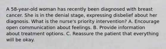 A 58-year-old woman has recently been diagnosed with breast cancer. She is in the denial stage, expressing disbelief about her diagnosis. What is the nurse's priority intervention? A. Encourage open communication about feelings. B. Provide information about treatment options. C. Reassure the patient that everything will be okay.