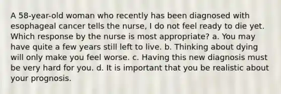 A 58-year-old woman who recently has been diagnosed with esophageal cancer tells the nurse, I do not feel ready to die yet. Which response by the nurse is most appropriate? a. You may have quite a few years still left to live. b. Thinking about dying will only make you feel worse. c. Having this new diagnosis must be very hard for you. d. It is important that you be realistic about your prognosis.