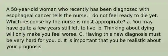 A 58-year-old woman who recently has been diagnosed with esophageal cancer tells the nurse, I do not feel ready to die yet. Which response by the nurse is most appropriate? a. You may have quite a few years still left to live. b. Thinking about dying will only make you feel worse. C. Having this new diagnosis must be very hard for you. d. It is important that you be realistic about your prognosis.